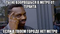 ты не взорвешься в метро от теракта если в твоем городе нет метро