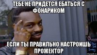 тебе не придется ебаться с фонариком если ты правильно настроишь прожектор