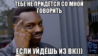 тебе не придётся со мной говорить если уйдёшь из вк)))