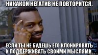 никакой негатив не повторится, если ты не будешь его клонировать и поддерживать своими мыслями.