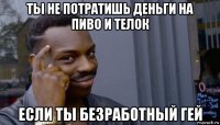 ты не потратишь деньги на пиво и телок если ты безработный гей