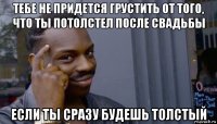 тебе не придется грустить от того, что ты потолстел после свадьбы если ты сразу будешь толстый