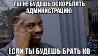 ты не будешь оскорблять администрацию если ты будешь брать кв