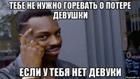 тебе не нужно горевать о потере девушки если у тебя нет девуки