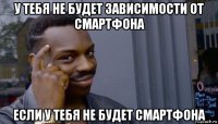 у тебя не будет зависимости от смартфона если у тебя не будет смартфона