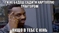 ти не будеш садити картоплю трактором якщо в тебе є кінь