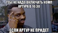 тебе не надо включать комп артура в 10:30 если артур не придет