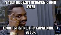 у тебя не будет проблем с amd ryzen если ты купишь на барахолке i-7 2600k