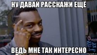 ну давай расскажи ещё ведь мне так интересно