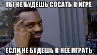 ты не будешь сосать в игре если не будешь в неё играть