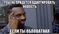 тебе не придется адаптировать новость если ты обловатная