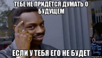 тебе не придётся думать о будущем если у тебя его не будет