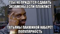 тебе не придется сдавать экзамены,если плейлист татьяны панжиной наберёт популярность