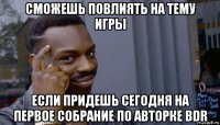 сможешь повлиять на тему игры если придешь сегодня на первое собрание по авторке bdr