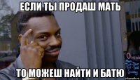 если ты продаш мать то можеш найти и батю