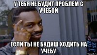 у тебя не будит проблем с учебой если ты не будиш ходить на учебу