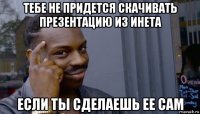 тебе не придется скачивать презентацию из инета если ты сделаешь ее сам