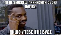 ти не зможеш принизити свою логіку, якщо у тебе її не буде