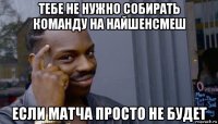 тебе не нужно собирать команду на найшенсмеш если матча просто не будет