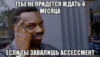 тебе не придется ждать 4 месяца если ты завалишь ассессмент