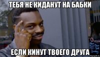 тебя не киданут на бабки если кинут твоего друга