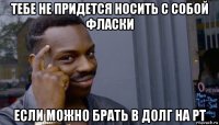 тебе не придется носить с собой фласки если можно брать в долг на рт