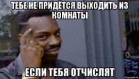 тебе не придётся выходить из комнаты если тебя отчислят