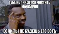 тебе не придётся чистить мандарин если ты не будешь его есть