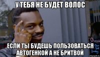 у тебя не будет волос если ты будешь пользоваться автогенкой а не бритвой