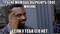 ты не можешь выразить своё мнение, если у тебя его нет.