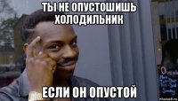 ты не опустошишь холодильник если он опустой