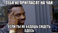 тебя не пригласят на чай если ты не будешь сидеть здесь