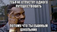 тебя не отпустят одного путешествовать потому что ты ебанный школьник