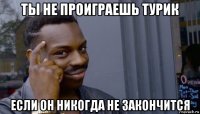 ты не проиграешь турик если он никогда не закончится