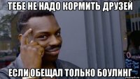 тебе не надо кормить друзей если обещал только боулинг