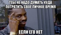 тебе не надо думать куда потратить своё личное время если его нет