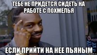 тебе не придется сидеть на работе с похмелья если прийти на нее пьяным