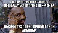 альбом не приносит денег, а возвращаться на завод не хочется? обвини, тех плохо продаёт твой альбом!