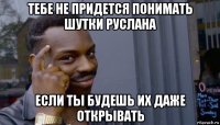 тебе не придется понимать шутки руслана если ты будешь их даже открывать