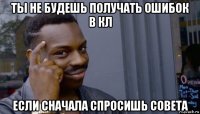 ты не будешь получать ошибок в кл если сначала спросишь совета