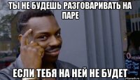 ты не будешь разговаривать на паре если тебя на ней не будет