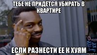 тебе не придётся убирать в квартире если разнести ее к хуям