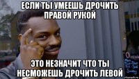 если ты умеешь дрочить правой рукой это незначит что ты несможешь дрочить левой