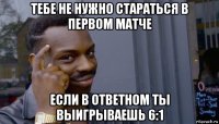 тебе не нужно стараться в первом матче если в ответном ты выигрываешь 6:1