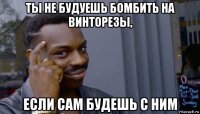 ты не будуешь бомбить на винторезы, если сам будешь с ним