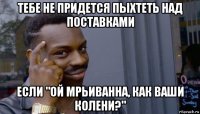 тебе не придется пыхтеть над поставками если "ой мрьиванна, как ваши колени?"