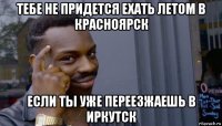 тебе не придется ехать летом в красноярск если ты уже переезжаешь в иркутск