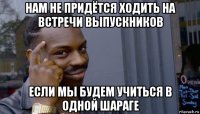 нам не придётся ходить на встречи выпускников если мы будем учиться в одной шараге