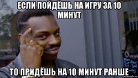 если пойдёшь на игру за 10 минут то придёшь на 10 минут ранше