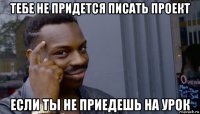 тебе не придется писать проект если ты не приедешь на урок